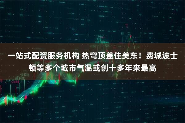 一站式配资服务机构 热穹顶盖住美东！费城波士顿等多个城市气温或创十多年来最高