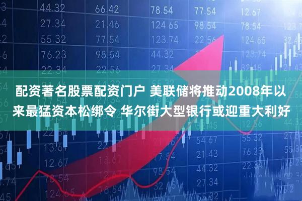 配资著名股票配资门户 美联储将推动2008年以来最猛资本松绑令 华尔街大型银行或迎重大利好