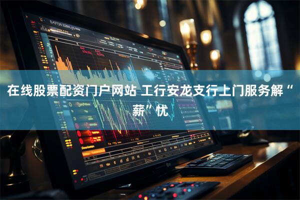 在线股票配资门户网站 工行安龙支行上门服务解“薪”忧