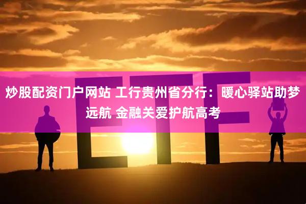 炒股配资门户网站 工行贵州省分行：暖心驿站助梦远航 金融关爱护航高考