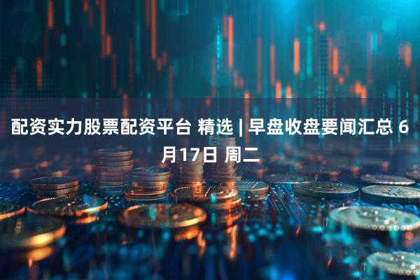 配资实力股票配资平台 精选 | 早盘收盘要闻汇总 6月17日 周二