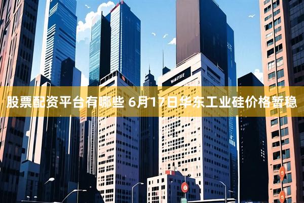 股票配资平台有哪些 6月17日华东工业硅价格暂稳