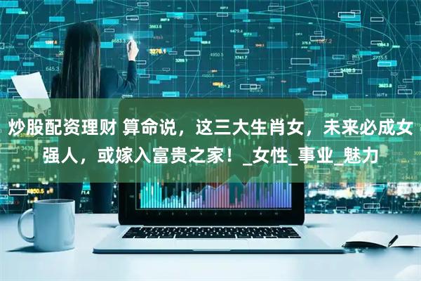 炒股配资理财 算命说，这三大生肖女，未来必成女强人，或嫁入富贵之家！_女性_事业_魅力