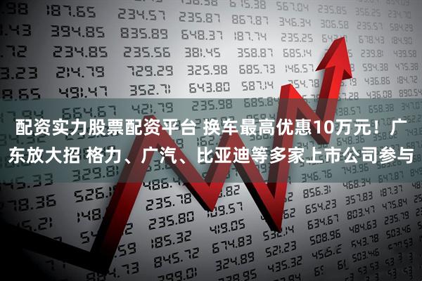 配资实力股票配资平台 换车最高优惠10万元！广东放大招 格力、广汽、比亚迪等多家上市公司参与