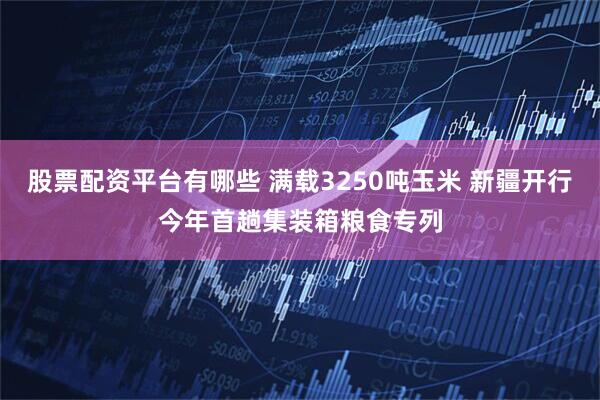 股票配资平台有哪些 满载3250吨玉米 新疆开行今年首趟集装箱粮食专列