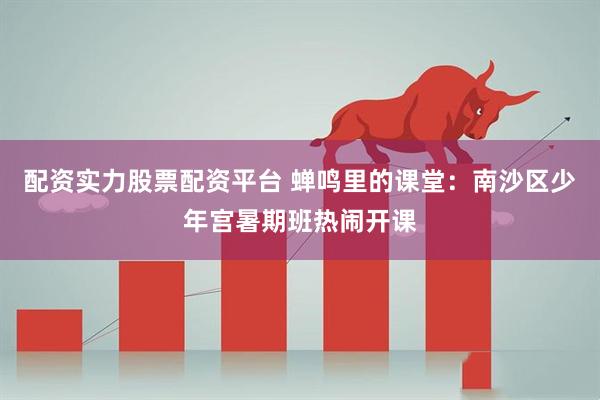 配资实力股票配资平台 蝉鸣里的课堂：南沙区少年宫暑期班热闹开课