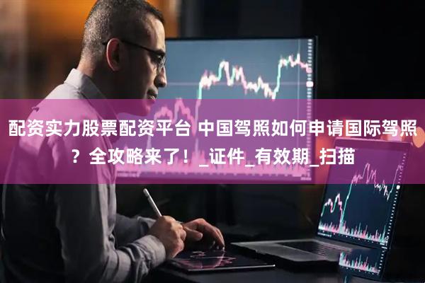 配资实力股票配资平台 中国驾照如何申请国际驾照？全攻略来了！_证件_有效期_扫描