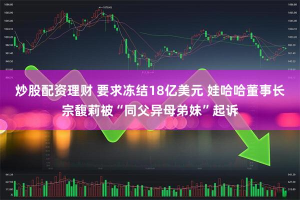 炒股配资理财 要求冻结18亿美元 娃哈哈董事长宗馥莉被“同父异母弟妹”起诉