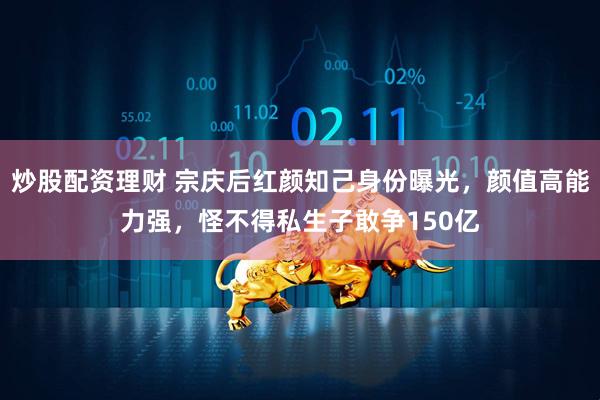 炒股配资理财 宗庆后红颜知己身份曝光，颜值高能力强，怪不得私生子敢争150亿