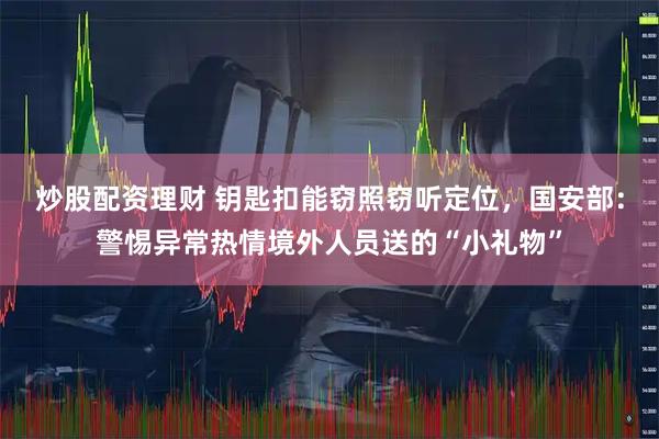 炒股配资理财 钥匙扣能窃照窃听定位，国安部：警惕异常热情境外人员送的“小礼物”