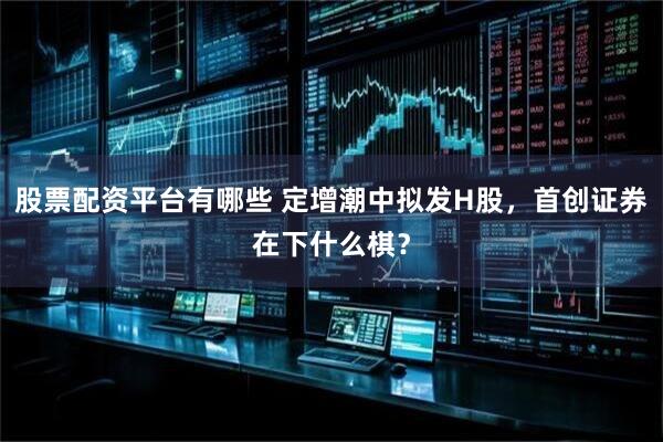 股票配资平台有哪些 定增潮中拟发H股，首创证券在下什么棋？