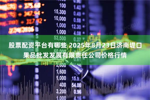 股票配资平台有哪些 2025年8月23日济南堤口果品批发发展有限责任公司价格行情