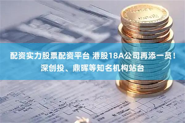 配资实力股票配资平台 港股18A公司再添一员！深创投、鼎晖等知名机构站台