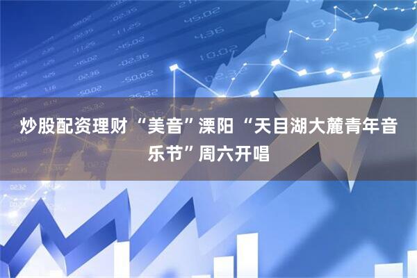 炒股配资理财 “美音”溧阳 “天目湖大麓青年音乐节”周六开唱