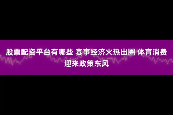 股票配资平台有哪些 赛事经济火热出圈 体育消费迎来政策东风