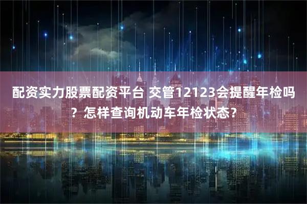配资实力股票配资平台 交管12123会提醒年检吗？怎样查询机动车年检状态？