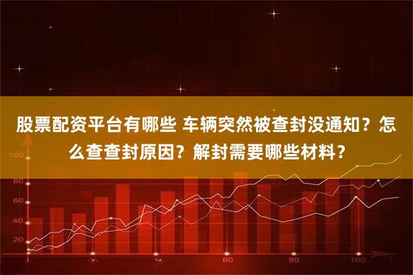 股票配资平台有哪些 车辆突然被查封没通知？怎么查查封原因？解封需要哪些材料？