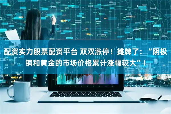配资实力股票配资平台 双双涨停！摊牌了：“阴极铜和黄金的市场价格累计涨幅较大”！