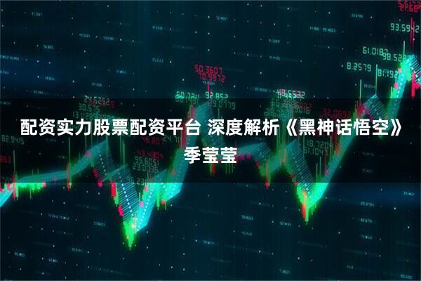 配资实力股票配资平台 深度解析《黑神话悟空》季莹莹
