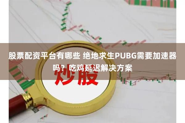 股票配资平台有哪些 绝地求生PUBG需要加速器吗？吃鸡延迟解决方案